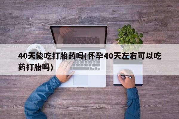 堕胎药在线付款40天能吃打胎药吗(怀孕40天左右可以吃药打胎吗)