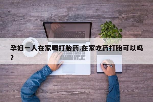 堕胎药在线付款孕妇一人在家喝打胎药.在家吃药打胎可以吗？