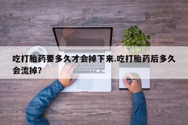 堕胎药在线付款吃打胎药要多久才会掉下来.吃打胎药后多久会流掉？