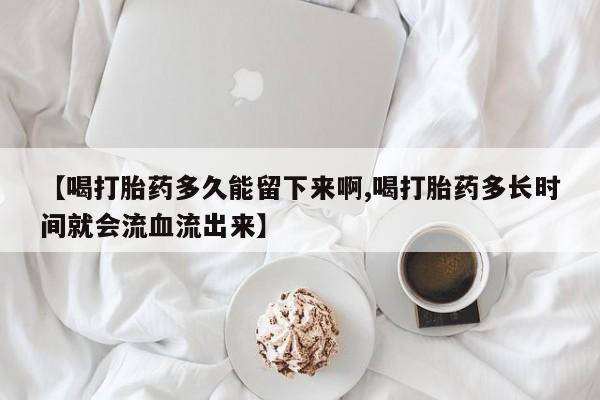 堕胎药在线付款【喝打胎药多久能留下来啊,喝打胎药多长时间就会流血流出来】