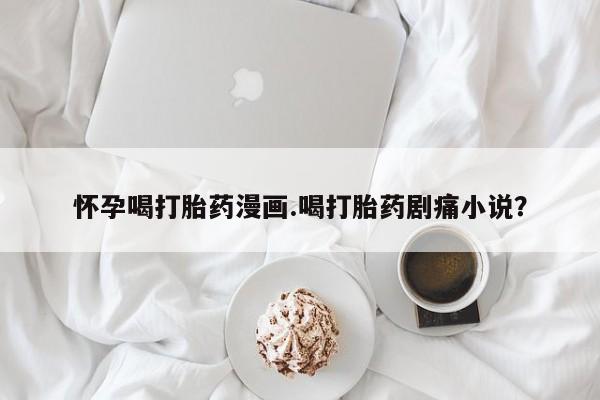 堕胎药在线付款怀孕喝打胎药漫画.喝打胎药剧痛小说？