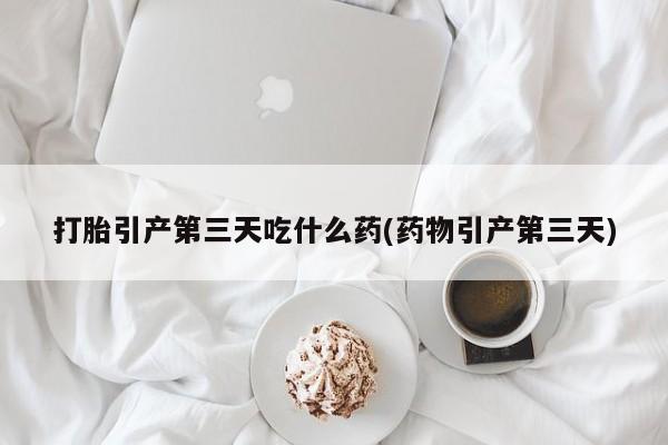 堕胎药在线付款打胎引产第三天吃什么药(药物引产第三天)
