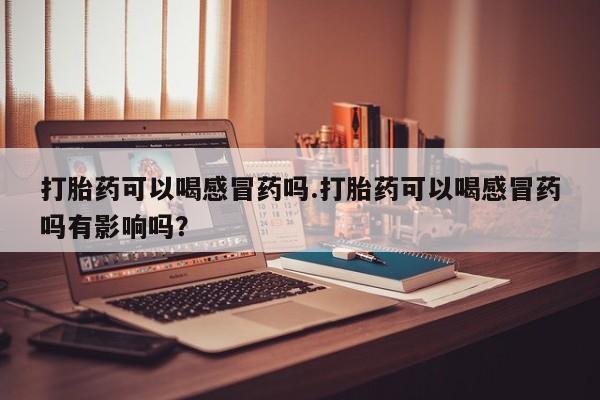 堕胎药在线付款打胎药可以喝感冒药吗.打胎药可以喝感冒药吗有影响吗？