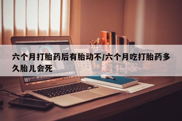 堕胎药在线付款六个月打胎药后有胎动不/六个月吃打胎药多久胎儿会死