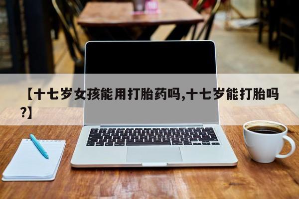 堕胎药在线付款【十七岁女孩能用打胎药吗,十七岁能打胎吗?】