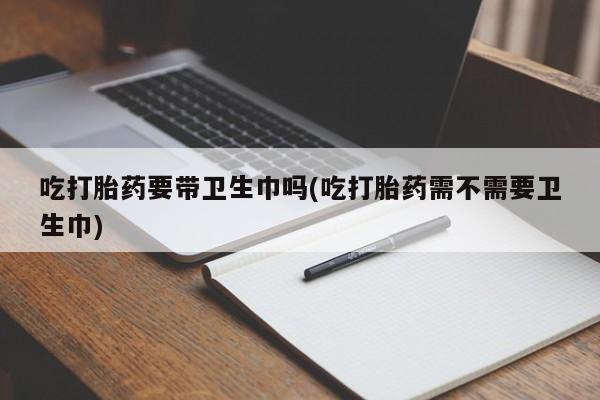 堕胎药在线付款吃打胎药要带卫生巾吗(吃打胎药需不需要卫生巾)