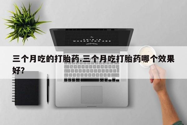 堕胎药在线付款三个月吃的打胎药.三个月吃打胎药哪个效果好？