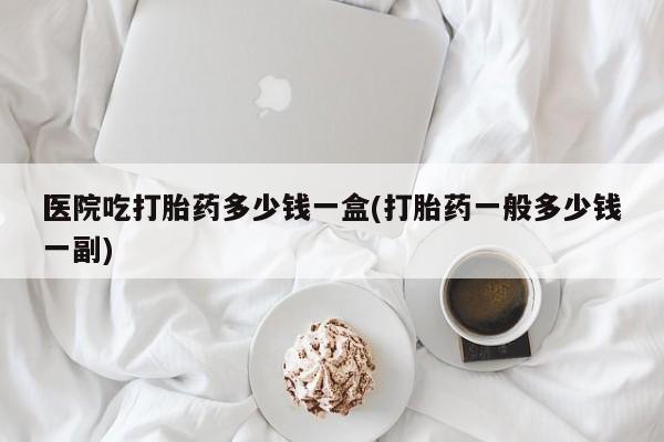 堕胎药在线付款医院吃打胎药多少钱一盒(打胎药一般多少钱一副)