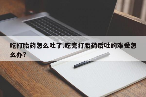 堕胎药在线付款吃打胎药怎么吐了.吃完打胎药后吐的难受怎么办？