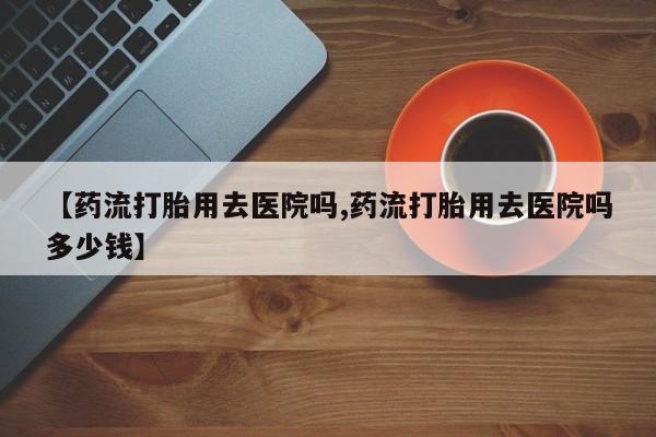 堕胎药在线付款【药流打胎用去医院吗,药流打胎用去医院吗多少钱】