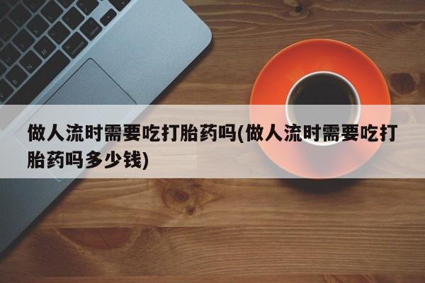 堕胎药在线付款做人流时需要吃打胎药吗(做人流时需要吃打胎药吗多少钱)