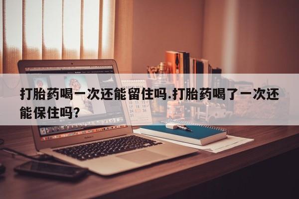 堕胎药在线付款打胎药喝一次还能留住吗.打胎药喝了一次还能保住吗？