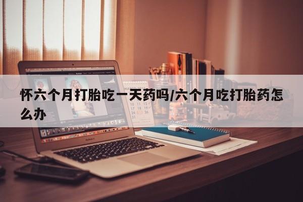 堕胎药在线付款怀六个月打胎吃一天药吗/六个月吃打胎药怎么办