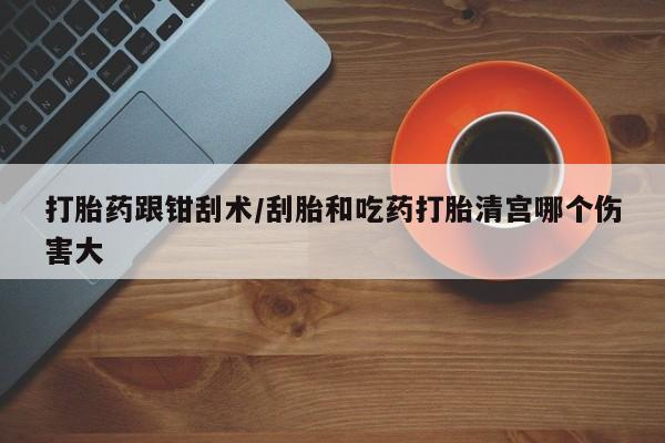 堕胎药在线付款打胎药跟钳刮术/刮胎和吃药打胎清宫哪个伤害大