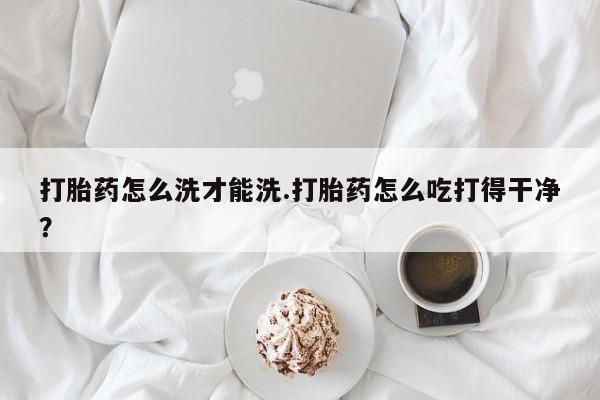 堕胎药在线付款打胎药怎么洗才能洗.打胎药怎么吃打得干净？