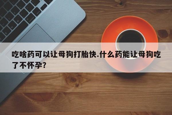 堕胎药在线付款吃啥药可以让母狗打胎快.什么药能让母狗吃了不怀孕？