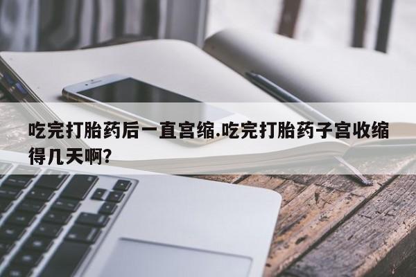 堕胎药在线付款吃完打胎药后一直宫缩.吃完打胎药子宫收缩得几天啊？