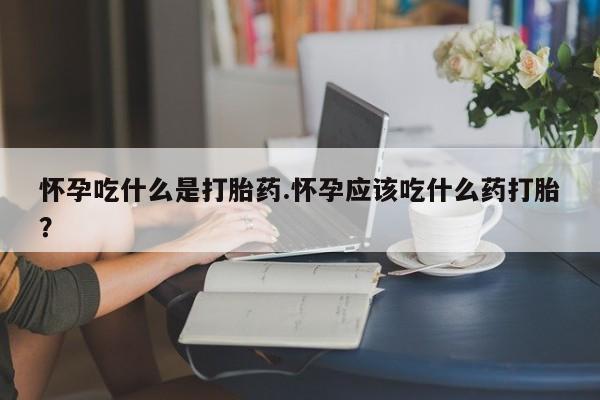 堕胎药在线付款怀孕吃什么是打胎药.怀孕应该吃什么药打胎?