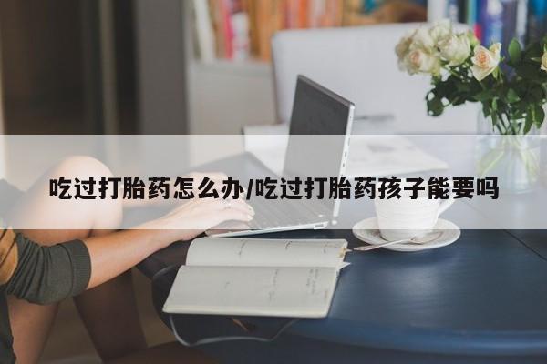 堕胎药在线付款吃过打胎药怎么办/吃过打胎药孩子能要吗