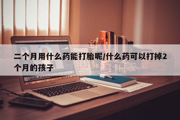 堕胎药在线付款二个月用什么药能打胎呢/什么药可以打掉2个月的孩子