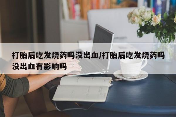 堕胎药在线付款打胎后吃发烧药吗没出血/打胎后吃发烧药吗没出血有影响吗