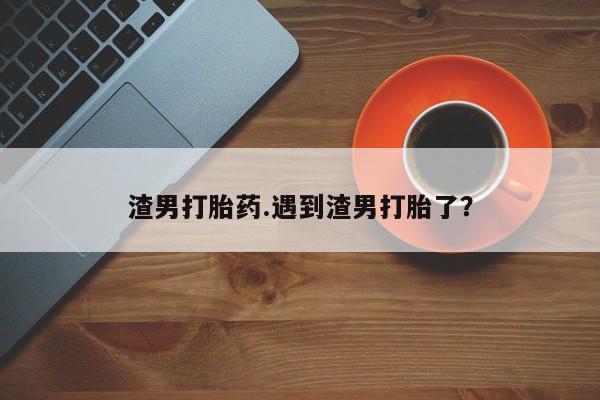 堕胎药在线付款渣男打胎药.遇到渣男打胎了？