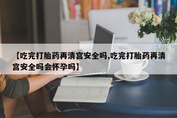 堕胎药在线付款【吃完打胎药再清宫安全吗,吃完打胎药再清宫安全吗会怀孕吗】