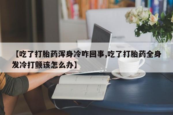堕胎药在线付款【吃了打胎药浑身冷咋回事,吃了打胎药全身发冷打颤该怎么办】