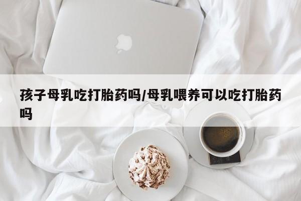 堕胎药在线付款孩子母乳吃打胎药吗/母乳喂养可以吃打胎药吗