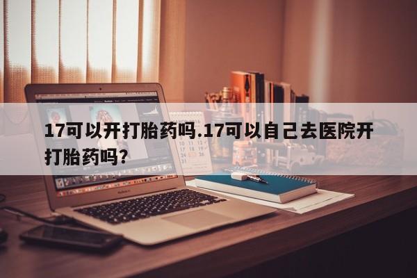 堕胎药在线付款17可以开打胎药吗.17可以自己去医院开打胎药吗？